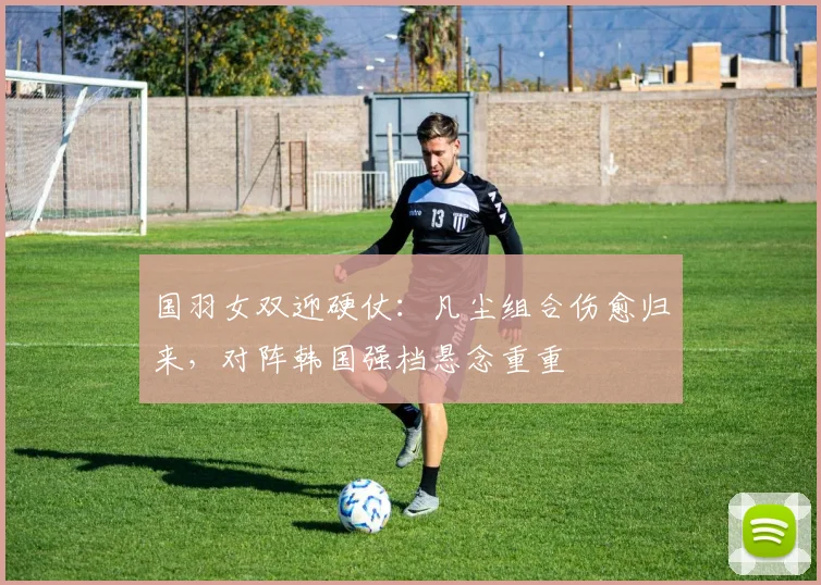 国羽女双迎硬仗:凡尘组合伤愈归来,对阵韩国强档悬念重重