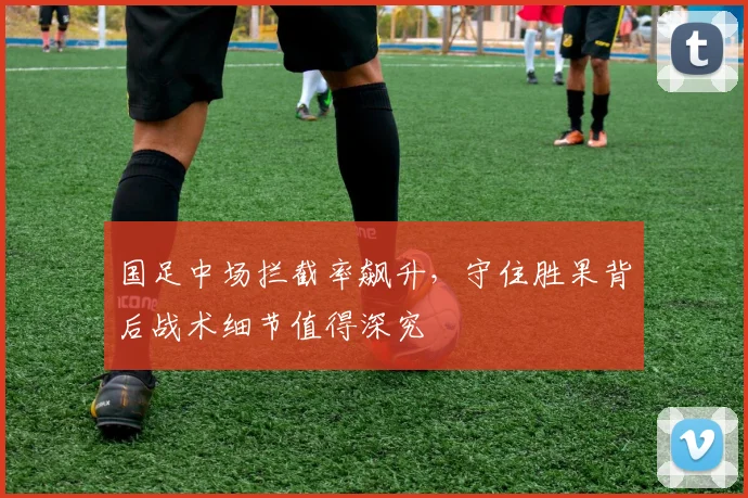 国足中场拦截率飙升，守住胜果背后战术细节值得深究