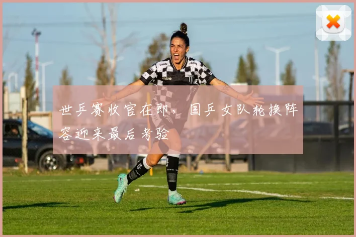 世乒赛收官在即,国乒女队轮换阵容迎来最后考验
